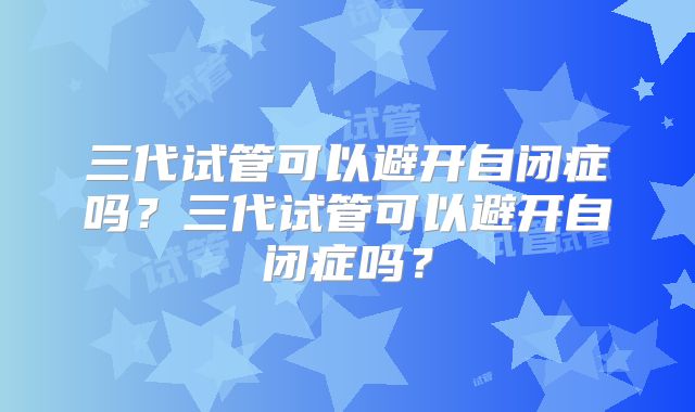 三代试管可以避开自闭症吗？三代试管可以避开自闭症吗？