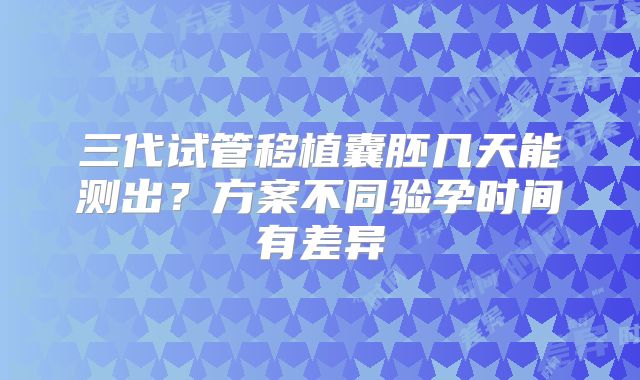 三代试管移植囊胚几天能测出？方案不同验孕时间有差异