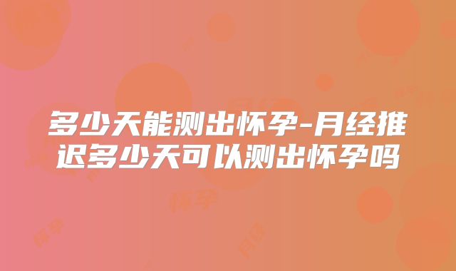 多少天能测出怀孕-月经推迟多少天可以测出怀孕吗