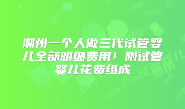 潮州一个人做三代试管婴儿全部明细费用！附试管婴儿花费组成