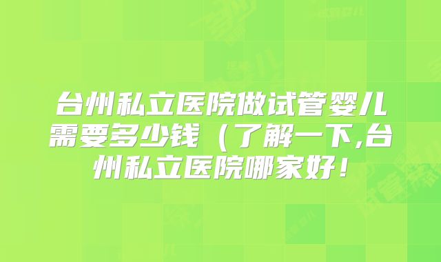 台州私立医院做试管婴儿需要多少钱(了解一下,台州私立医院哪家好!