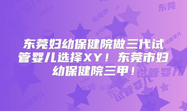 东莞妇幼保健院做三代试管婴儿选择XY！东莞市妇幼保健院三甲！