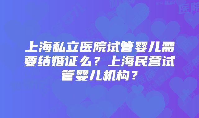 上海私立医院试管婴儿需要结婚证么?上海民营试管婴儿机构?