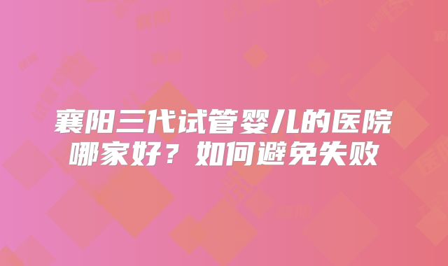 襄阳三代试管婴儿的医院哪家好？如何避免失败