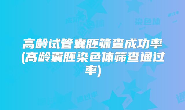 高龄试管囊胚筛查成功率(高龄囊胚染色体筛查通过率)