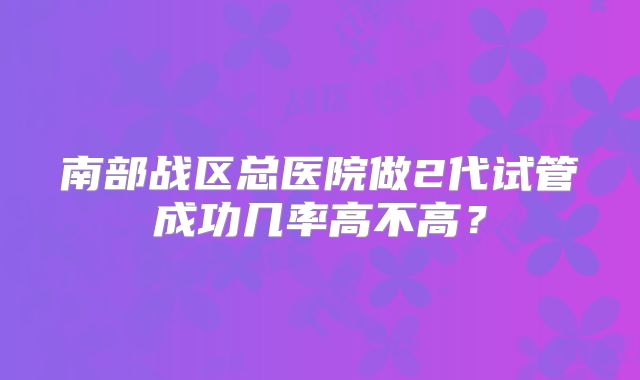 南部战区总医院做2代试管成功几率高不高？