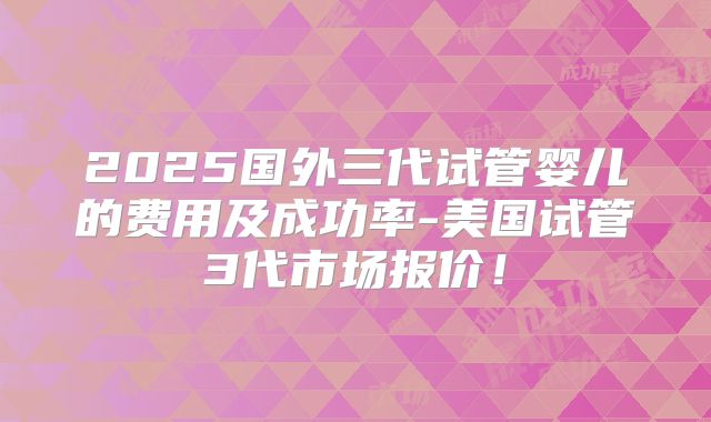 2025国外三代试管婴儿的费用及成功率-美国试管3代市场报价！