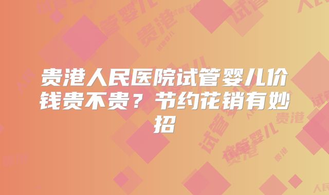 贵港人民医院试管婴儿价钱贵不贵?节约花销有妙招