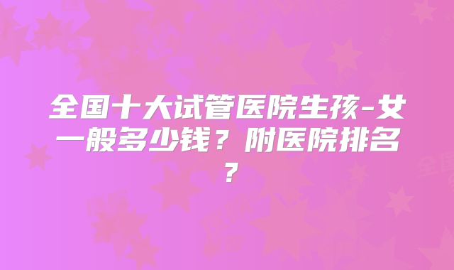 全国十大试管医院生孩-女一般多少钱?附医院排名?