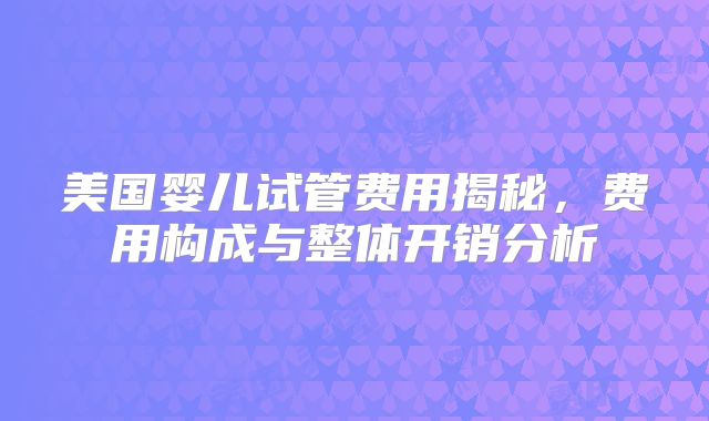美国婴儿试管费用揭秘，费用构成与整体开销分析