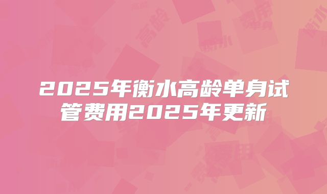 2025年衡水高龄单身试管费用2025年更新