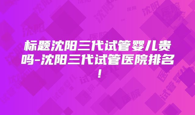 标题沈阳三代试管婴儿贵吗-沈阳三代试管医院排名!