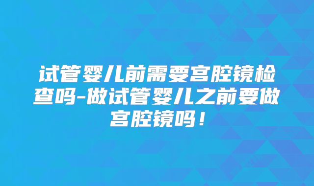 试管婴儿前需要宫腔镜检查吗-做试管婴儿之前要做宫腔镜吗！