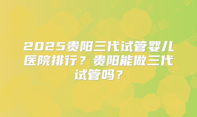 2025贵阳三代试管婴儿医院排行？贵阳能做三代试管吗？