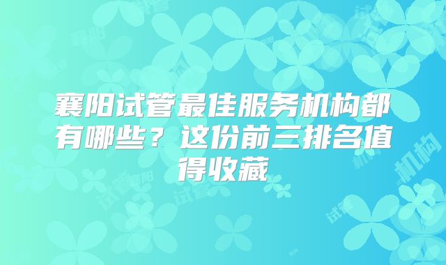 襄阳试管最佳服务机构都有哪些？这份前三排名值得收藏