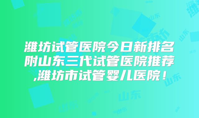 潍坊试管医院今日新排名附山东三代试管医院推荐,潍坊市试管婴儿医院！