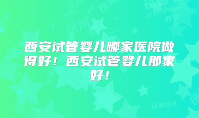 西安试管婴儿哪家医院做得好！西安试管婴儿那家好！