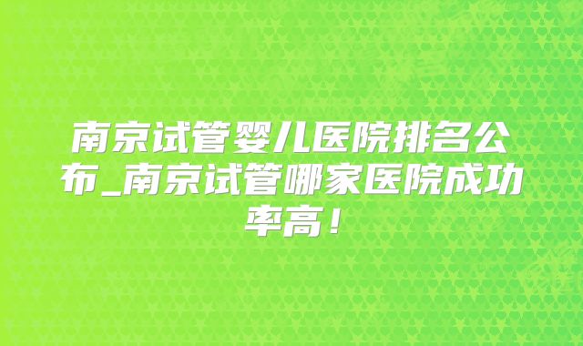 南京试管婴儿医院排名公布_南京试管哪家医院成功率高！