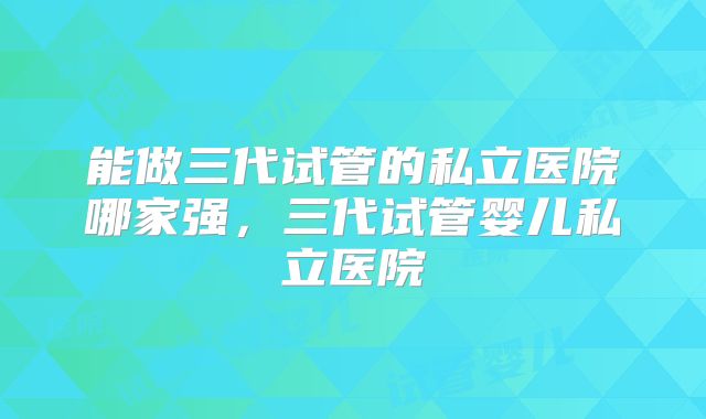 能做三代试管的私立医院哪家强，三代试管婴儿私立医院