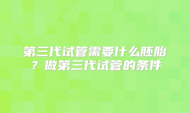 第三代试管需要什么胚胎?做第三代试管的条件