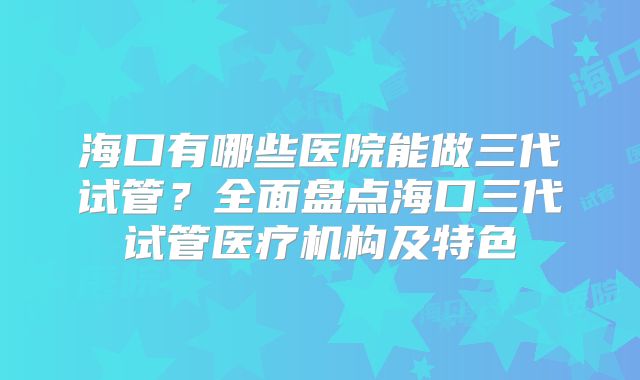 海口有哪些医院能做三代试管？全面盘点海口三代试管医疗机构及特色