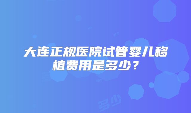 大连正规医院试管婴儿移植费用是多少?