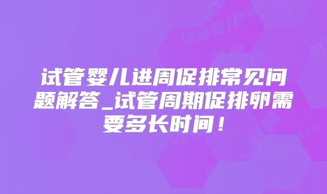 试管婴儿进周促排常见问题解答_试管周期促排卵需要多长时间！