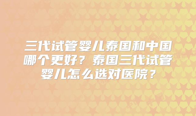 三代试管婴儿泰国和中国哪个更好？泰国三代试管婴儿怎么选对医院？