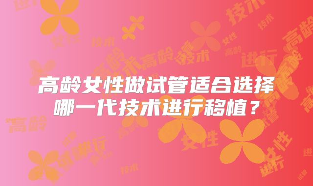 高龄女性做试管适合选择哪一代技术进行移植？
