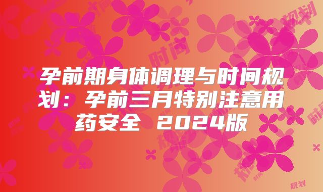 孕前期身体调理与时间规划：孕前三月特别注意用药安全 2024版