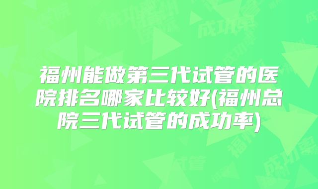 福州能做第三代试管的医院排名哪家比较好(福州总院三代试管的成功率)