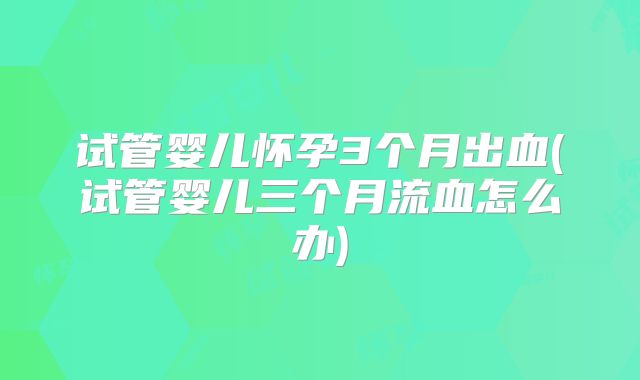 试管婴儿怀孕3个月出血(试管婴儿三个月流血怎么办)