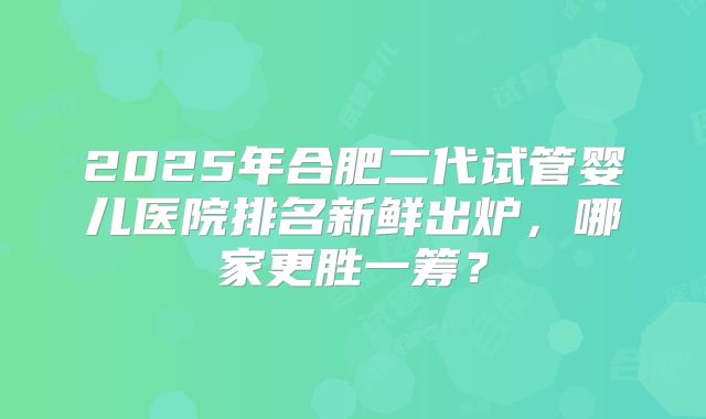 2025年合肥二代试管婴儿医院排名新鲜出炉，哪家更胜一筹？