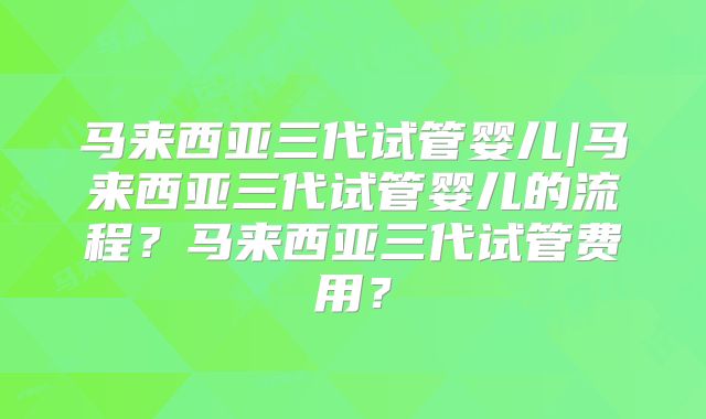 马来西亚三代试管婴儿|马来西亚三代试管婴儿的流程?马来西亚三代试管费用?