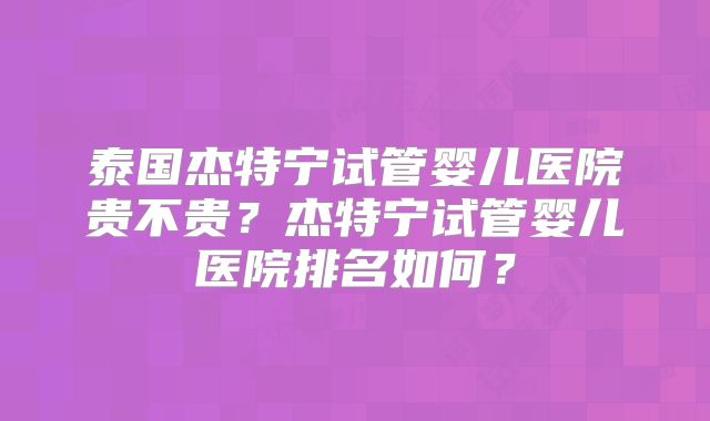 泰国杰特宁试管婴儿医院贵不贵?杰特宁试管婴儿医院排名如何?