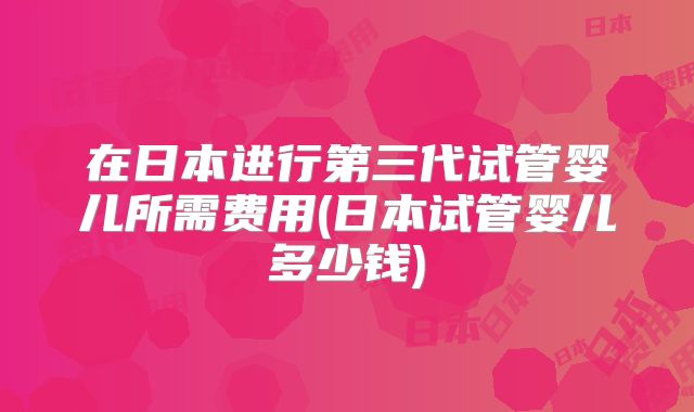 在日本进行第三代试管婴儿所需费用(日本试管婴儿多少钱)
