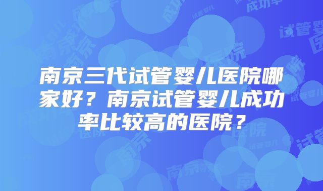 南京三代试管婴儿医院哪家好?南京试管婴儿成功率比较高的医院?