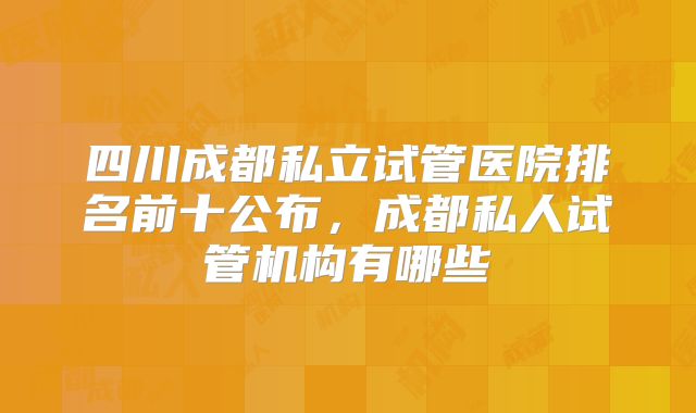 四川成都私立试管医院排名前十公布,成都私人试管机构有哪些