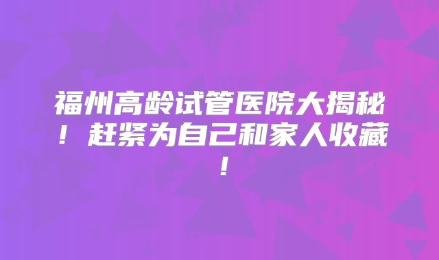 福州高龄试管医院大揭秘！赶紧为自己和家人收藏！