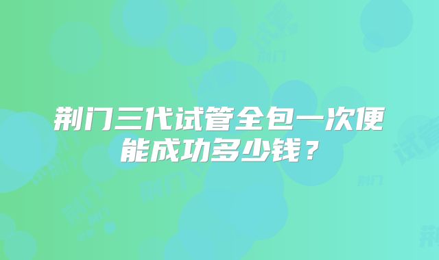 荆门三代试管全包一次便能成功多少钱？
