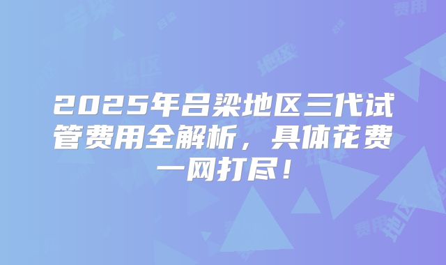 2025年吕梁地区三代试管费用全解析，具体花费一网打尽！