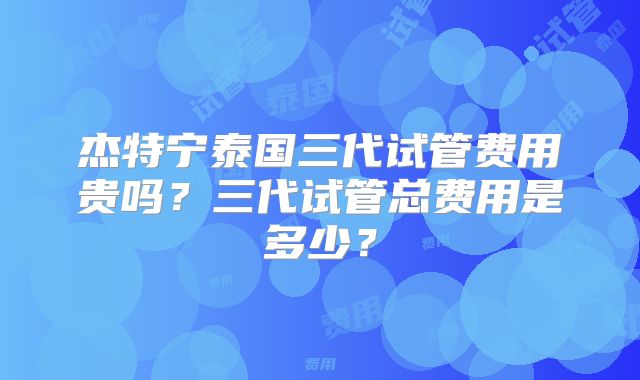 杰特宁泰国三代试管费用贵吗？三代试管总费用是多少？