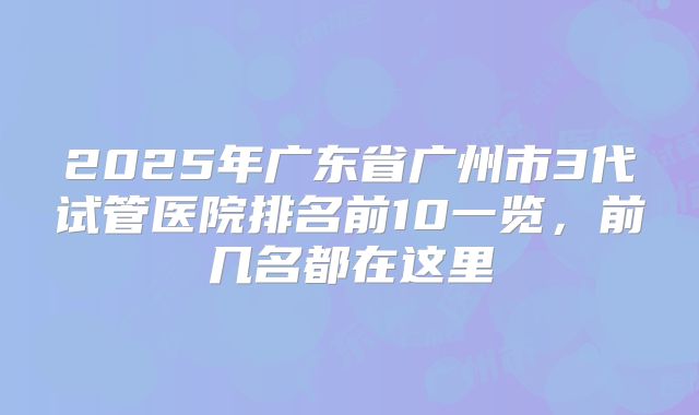 2025年广东省广州市3代试管医院排名前10一览,前几名都在这里