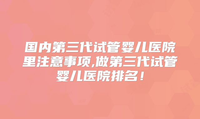 国内第三代试管婴儿医院里注意事项,做第三代试管婴儿医院排名！
