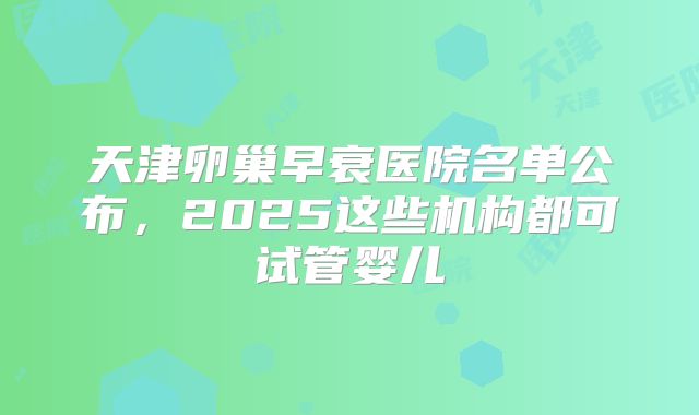 天津卵巢早衰医院名单公布，2025这些机构都可试管婴儿