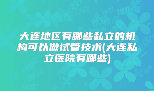 大连地区有哪些私立的机构可以做试管技术(大连私立医院有哪些)