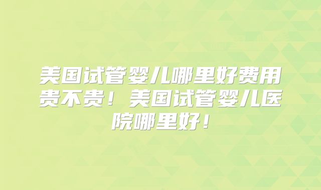 美国试管婴儿哪里好费用贵不贵！美国试管婴儿医院哪里好！