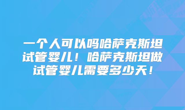 一个人可以吗哈萨克斯坦试管婴儿!哈萨克斯坦做试管婴儿需要多少天!