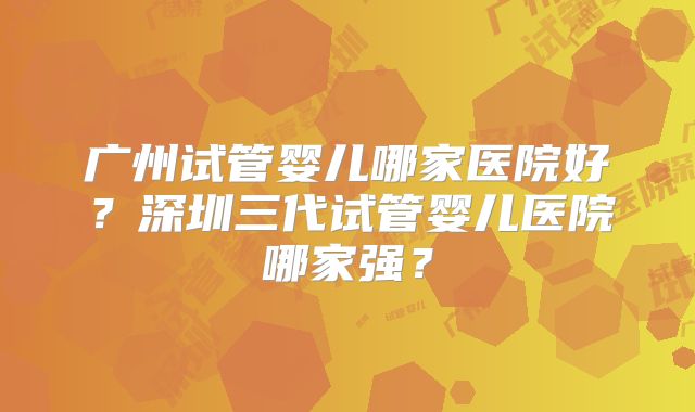 广州试管婴儿哪家医院好？深圳三代试管婴儿医院哪家强？