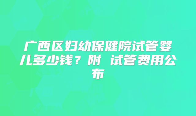 广西区妇幼保健院试管婴儿多少钱？附 试管费用公布